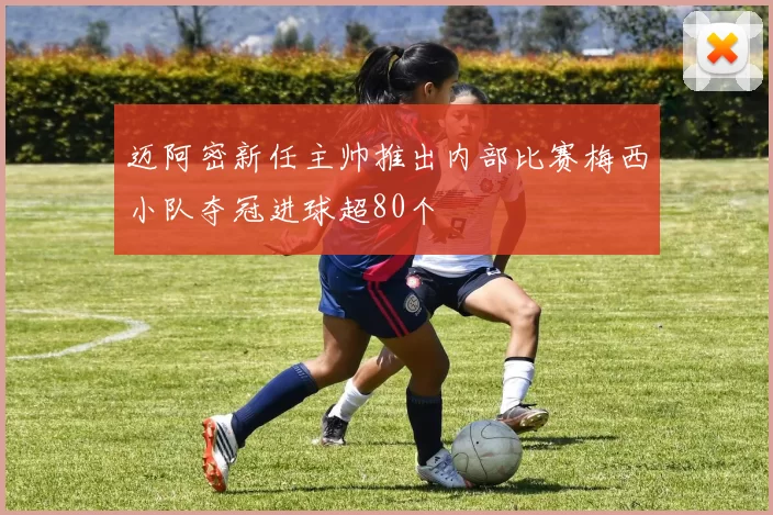 迈阿密新任主帅推出内部比赛梅西小队夺冠进球超80个