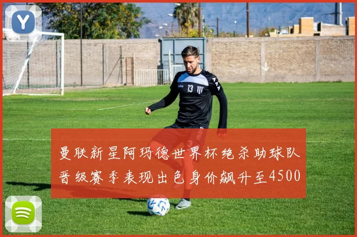曼联新星阿玛德世界杯绝杀助球队晋级赛季表现出色身价飙升至4500万欧