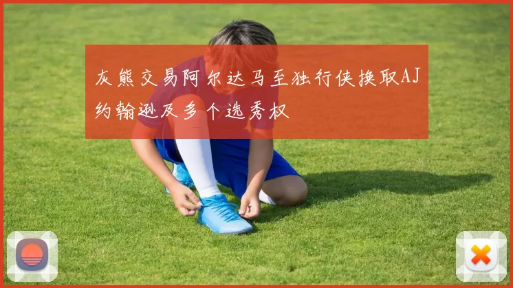 灰熊交易阿尔达马至独行侠换取AJ约翰逊及多个选秀权