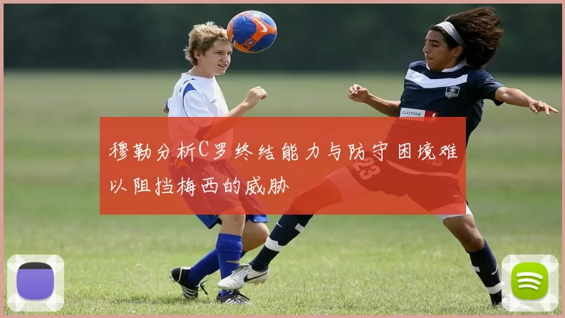 穆勒分析C罗终结能力与防守困境难以阻挡梅西的威胁