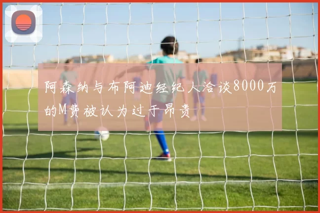 阿森纳与布阿迪经纪人洽谈8000万的M费被认为过于昂贵