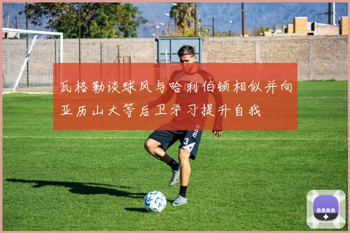 瓦格勒谈球风与哈利伯顿相似并向亚历山大等后卫学习提升自我