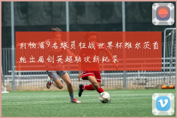 利物浦9名球员征战世界杯维尔茨首轮出局创英超助攻新纪录