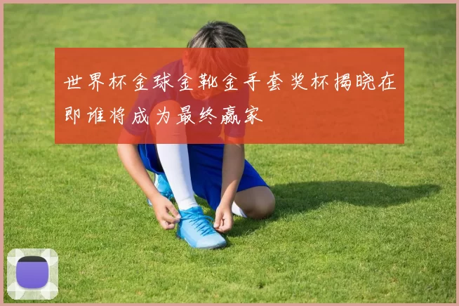 世界杯金球金靴金手套奖杯揭晓在即谁将成为最终赢家