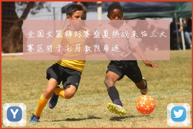全国女篮锦标赛盛夏热战来临三大赛区将于七月激烈角逐
