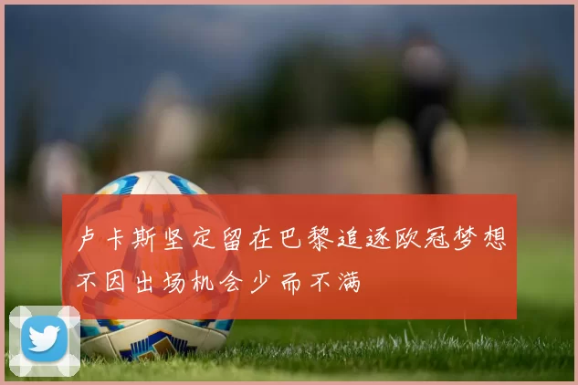 卢卡斯坚定留在巴黎追逐欧冠梦想不因出场机会少而不满