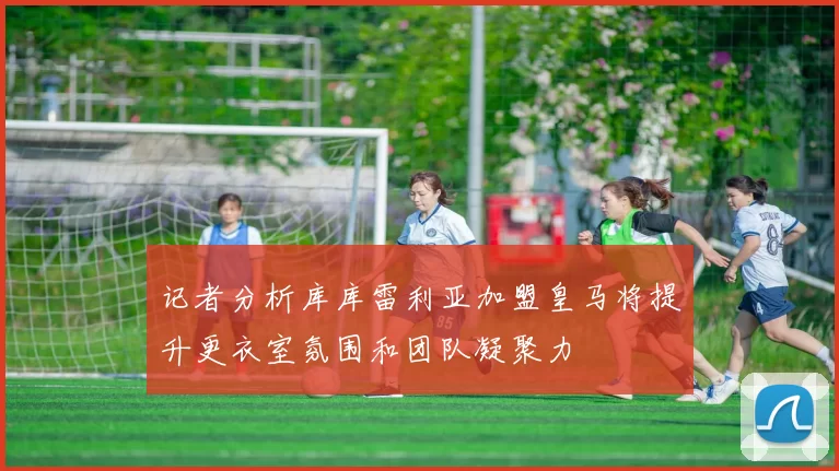 记者分析库库雷利亚加盟皇马将提升更衣室氛围和团队凝聚力